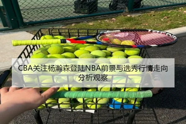 CBA关注杨瀚森登陆NBA前景与选秀行情走向分析观察