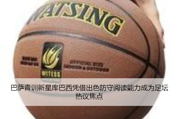 巴萨青训新星库巴西凭借出色防守阅读能力成为足坛热议焦点