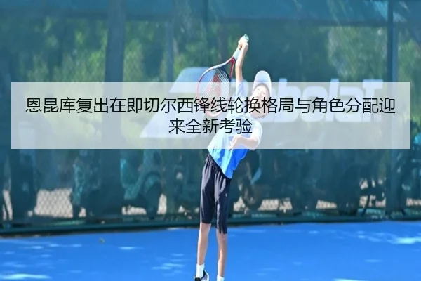 恩昆库复出在即切尔西锋线轮换格局与角色分配迎来全新考验
