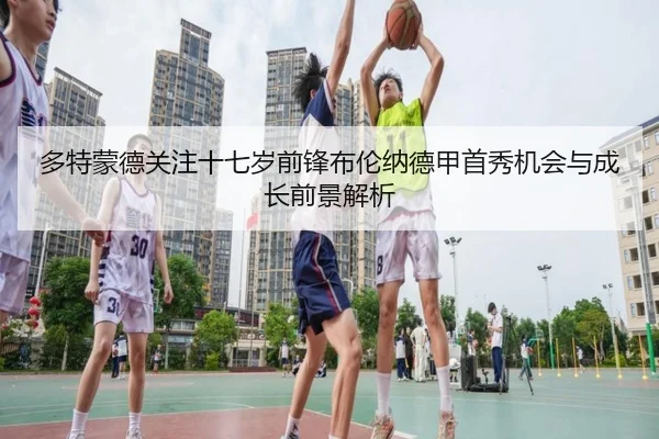 多特蒙德关注十七岁前锋布伦纳德甲首秀机会与成长前景解析